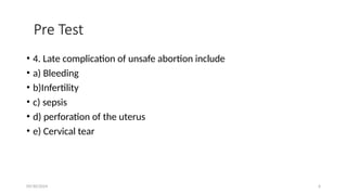 09/30/2024 6
Pre Test
• 4. Late complication of unsafe abortion include
• a) Bleeding
• b)Infertility
• c) sepsis
• d) perforation of the uterus
• e) Cervical tear
 