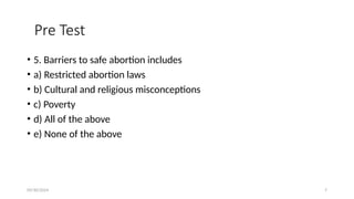 09/30/2024 7
Pre Test
• 5. Barriers to safe abortion includes
• a) Restricted abortion laws
• b) Cultural and religious misconceptions
• c) Poverty
• d) All of the above
• e) None of the above
 
