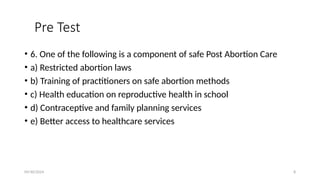 09/30/2024 8
Pre Test
• 6. One of the following is a component of safe Post Abortion Care
• a) Restricted abortion laws
• b) Training of practitioners on safe abortion methods
• c) Health education on reproductive health in school
• d) Contraceptive and family planning services
• e) Better access to healthcare services
 