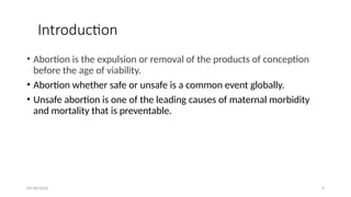 09/30/2024 9
Introduction
• Abortion is the expulsion or removal of the products of conception
before the age of viability.
• Abortion whether safe or unsafe is a common event globally.
• Unsafe abortion is one of the leading causes of maternal morbidity
and mortality that is preventable.
 
