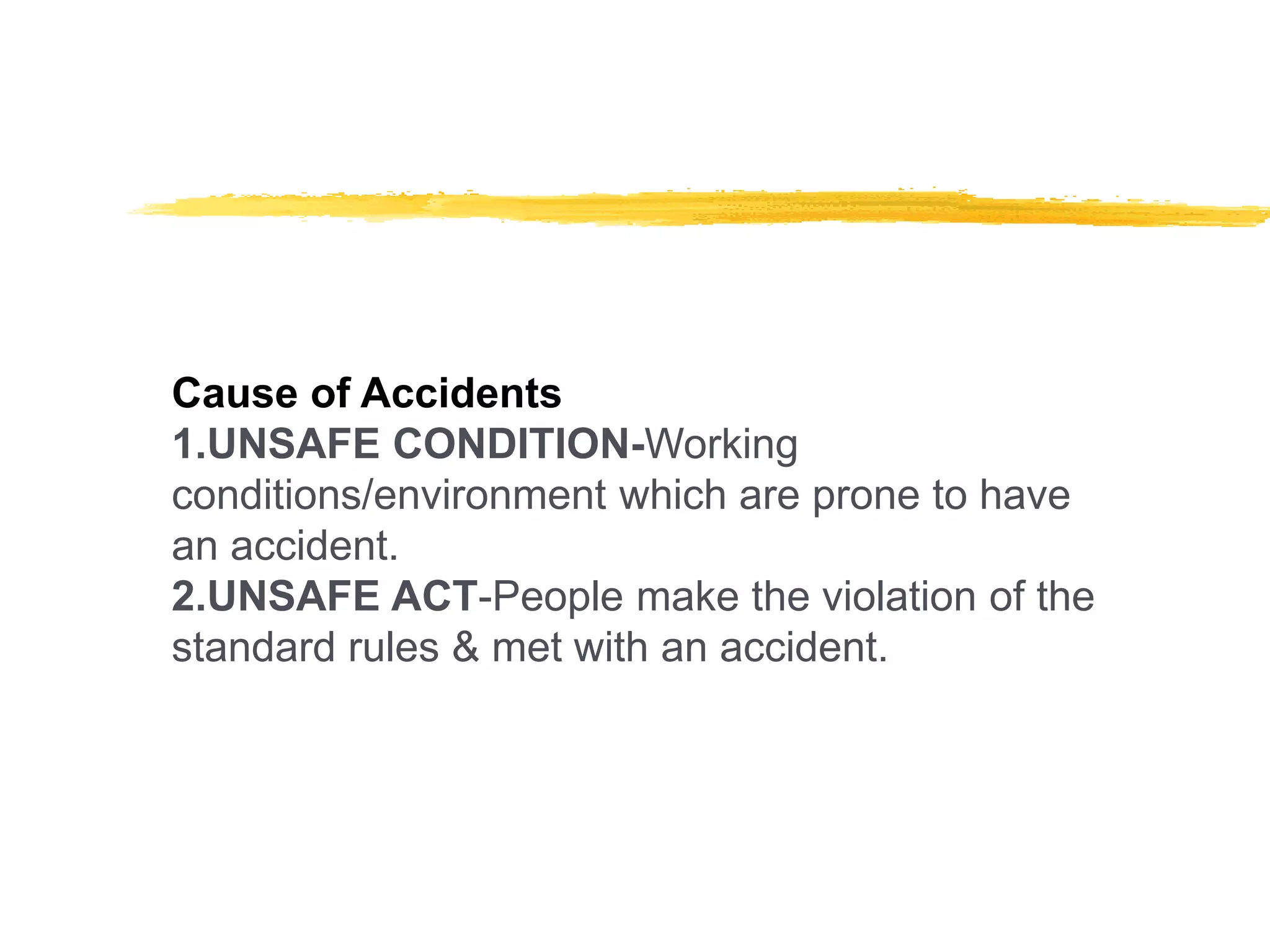 Cause of Accidents
1.UNSAFE CONDITION-Working
conditions/environment which are prone to have
an accident.
2.UNSAFE ACT-People make the violation of the
standard rules & met with an accident.
 