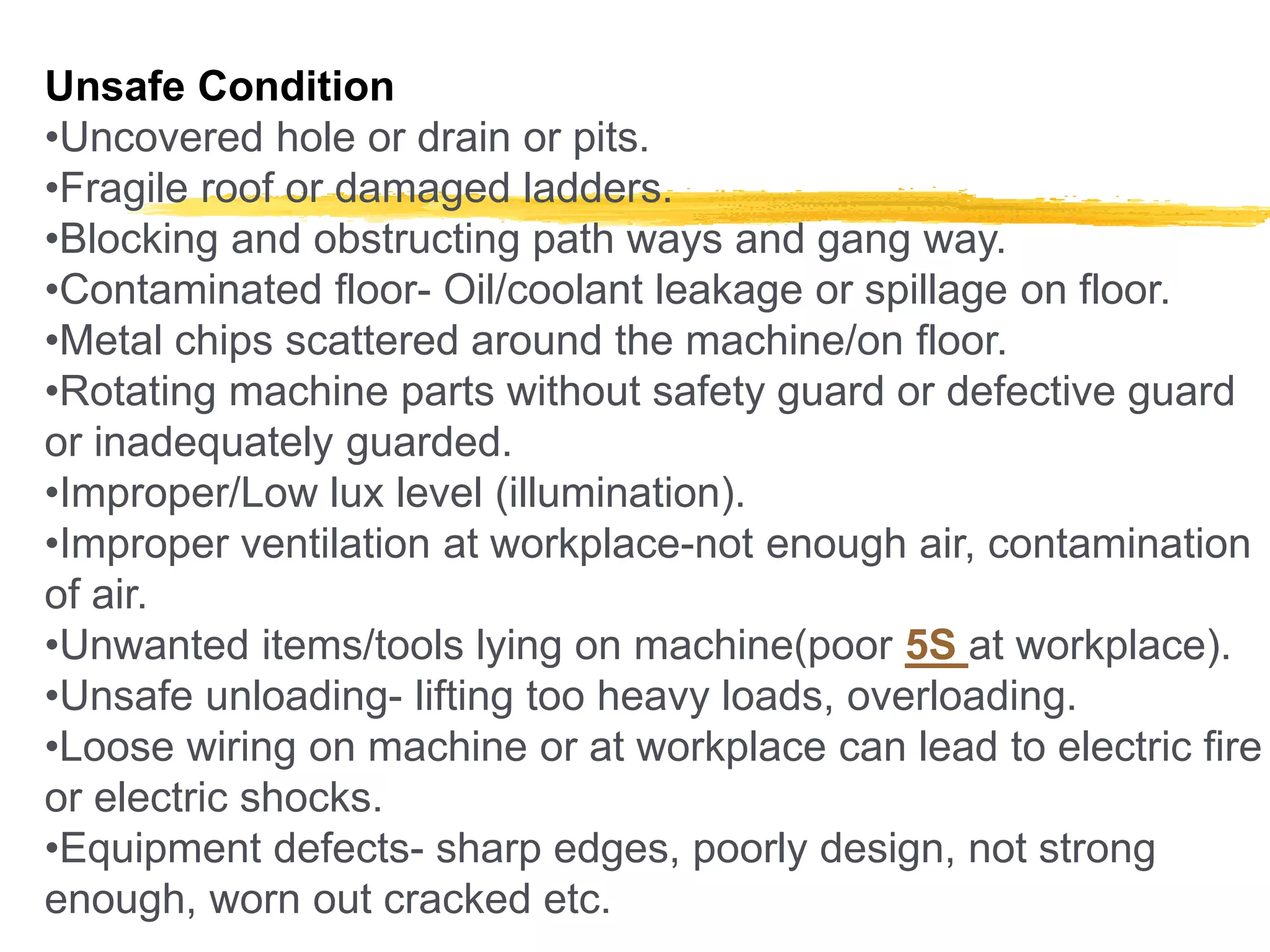 Unsafe Condition
•Uncovered hole or drain or pits.
•Fragile roof or damaged ladders.
•Blocking and obstructing path ways and gang way.
•Contaminated floor- Oil/coolant leakage or spillage on floor.
•Metal chips scattered around the machine/on floor.
•Rotating machine parts without safety guard or defective guard
or inadequately guarded.
•Improper/Low lux level (illumination).
•Improper ventilation at workplace-not enough air, contamination
of air.
•Unwanted items/tools lying on machine(poor 5S at workplace).
•Unsafe unloading- lifting too heavy loads, overloading.
•Loose wiring on machine or at workplace can lead to electric fire
or electric shocks.
•Equipment defects- sharp edges, poorly design, not strong
enough, worn out cracked etc.
 