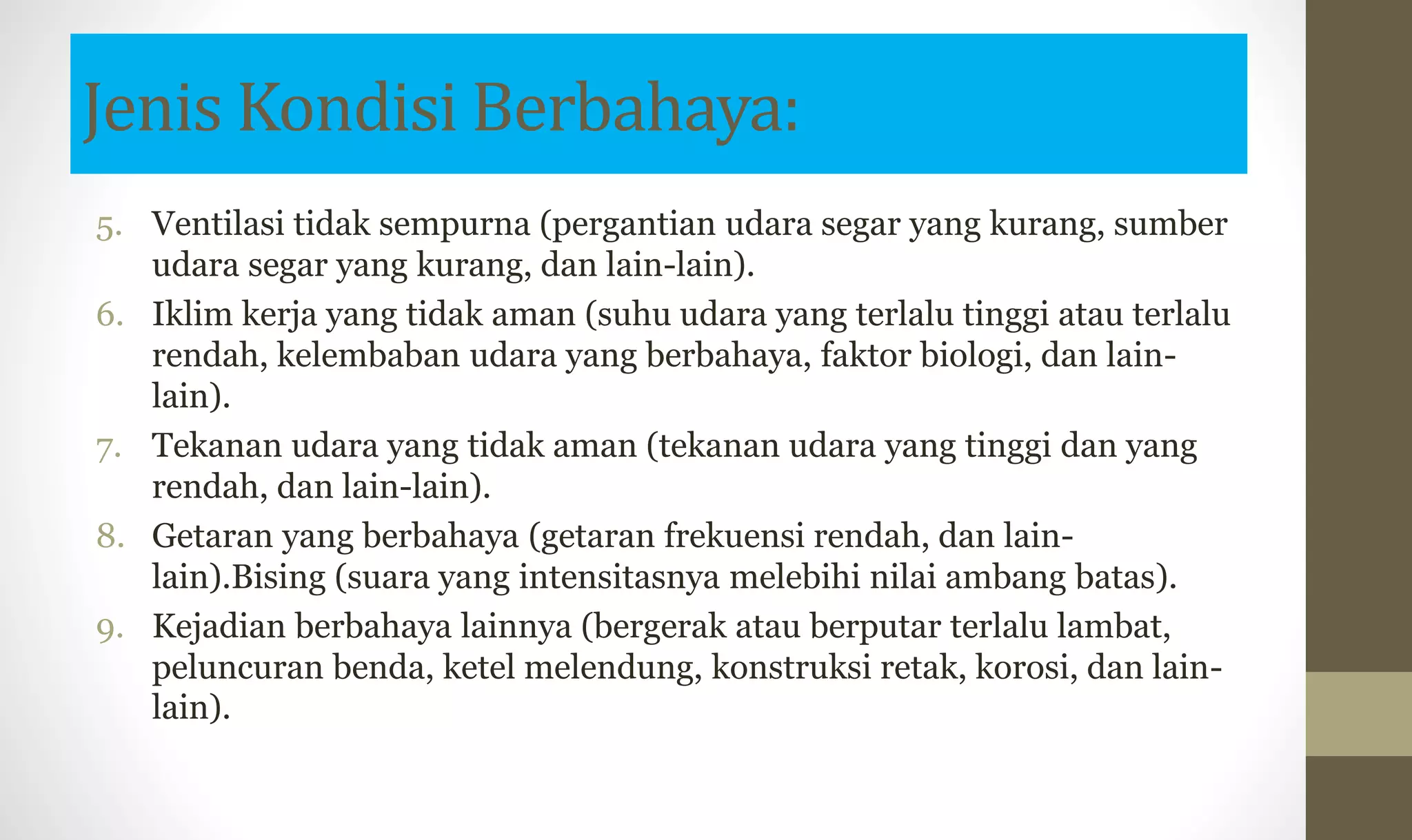 Jenis Kondisi Berbahaya:
5. Ventilasi tidak sempurna (pergantian udara segar yang kurang, sumber
udara segar yang kurang, dan lain-lain).
6. Iklim kerja yang tidak aman (suhu udara yang terlalu tinggi atau terlalu
rendah, kelembaban udara yang berbahaya, faktor biologi, dan lain-
lain).
7. Tekanan udara yang tidak aman (tekanan udara yang tinggi dan yang
rendah, dan lain-lain).
8. Getaran yang berbahaya (getaran frekuensi rendah, dan lain-
lain).Bising (suara yang intensitasnya melebihi nilai ambang batas).
9. Kejadian berbahaya lainnya (bergerak atau berputar terlalu lambat,
peluncuran benda, ketel melendung, konstruksi retak, korosi, dan lain-
lain).
 