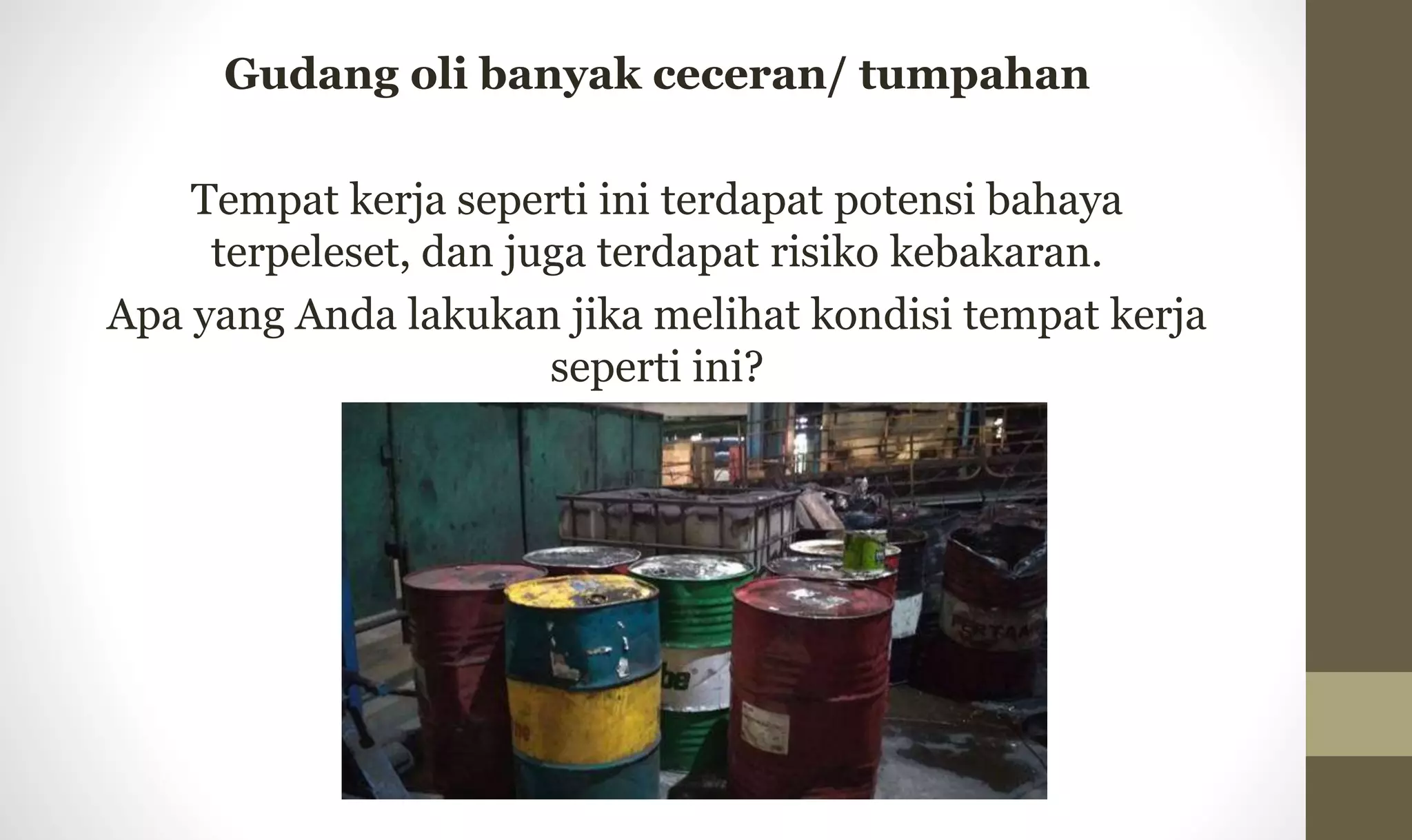 Gudang oli banyak ceceran/ tumpahan
Tempat kerja seperti ini terdapat potensi bahaya
terpeleset, dan juga terdapat risiko kebakaran.
Apa yang Anda lakukan jika melihat kondisi tempat kerja
seperti ini?
 