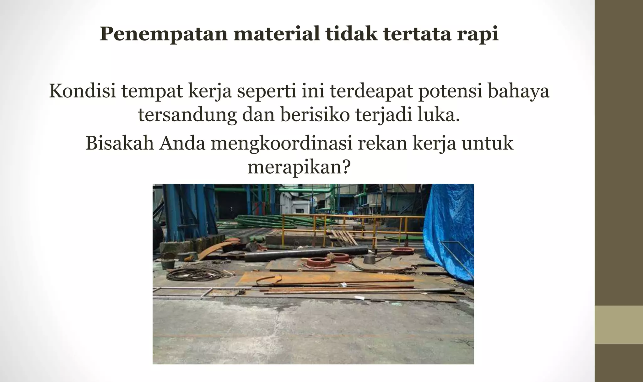 Penempatan material tidak tertata rapi
Kondisi tempat kerja seperti ini terdeapat potensi bahaya
tersandung dan berisiko terjadi luka.
Bisakah Anda mengkoordinasi rekan kerja untuk
merapikan?
 