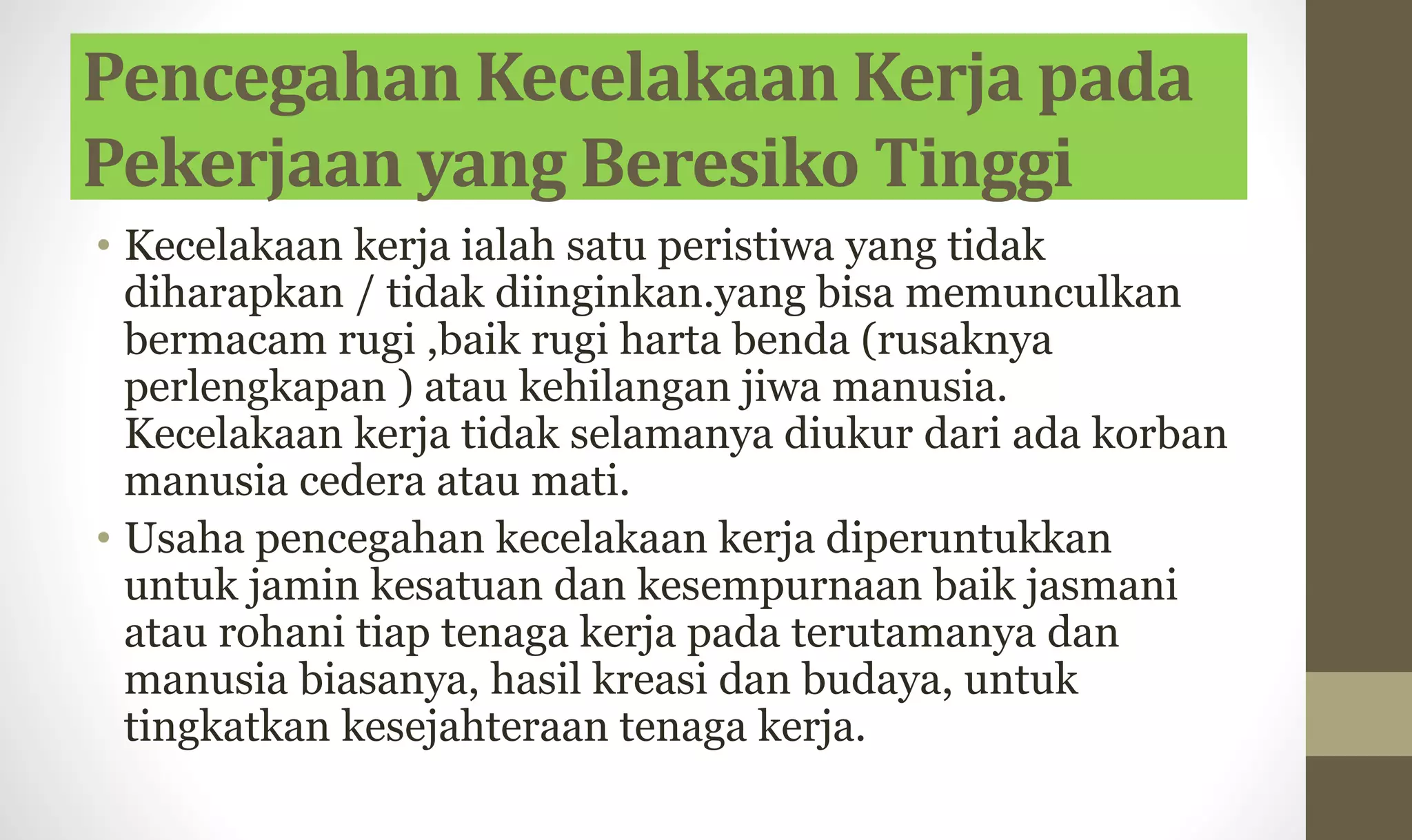 Pencegahan Kecelakaan Kerja pada
Pekerjaan yang Beresiko Tinggi
• Kecelakaan kerja ialah satu peristiwa yang tidak
diharapkan / tidak diinginkan.yang bisa memunculkan
bermacam rugi ,baik rugi harta benda (rusaknya
perlengkapan ) atau kehilangan jiwa manusia.
Kecelakaan kerja tidak selamanya diukur dari ada korban
manusia cedera atau mati.
• Usaha pencegahan kecelakaan kerja diperuntukkan
untuk jamin kesatuan dan kesempurnaan baik jasmani
atau rohani tiap tenaga kerja pada terutamanya dan
manusia biasanya, hasil kreasi dan budaya, untuk
tingkatkan kesejahteraan tenaga kerja.
 