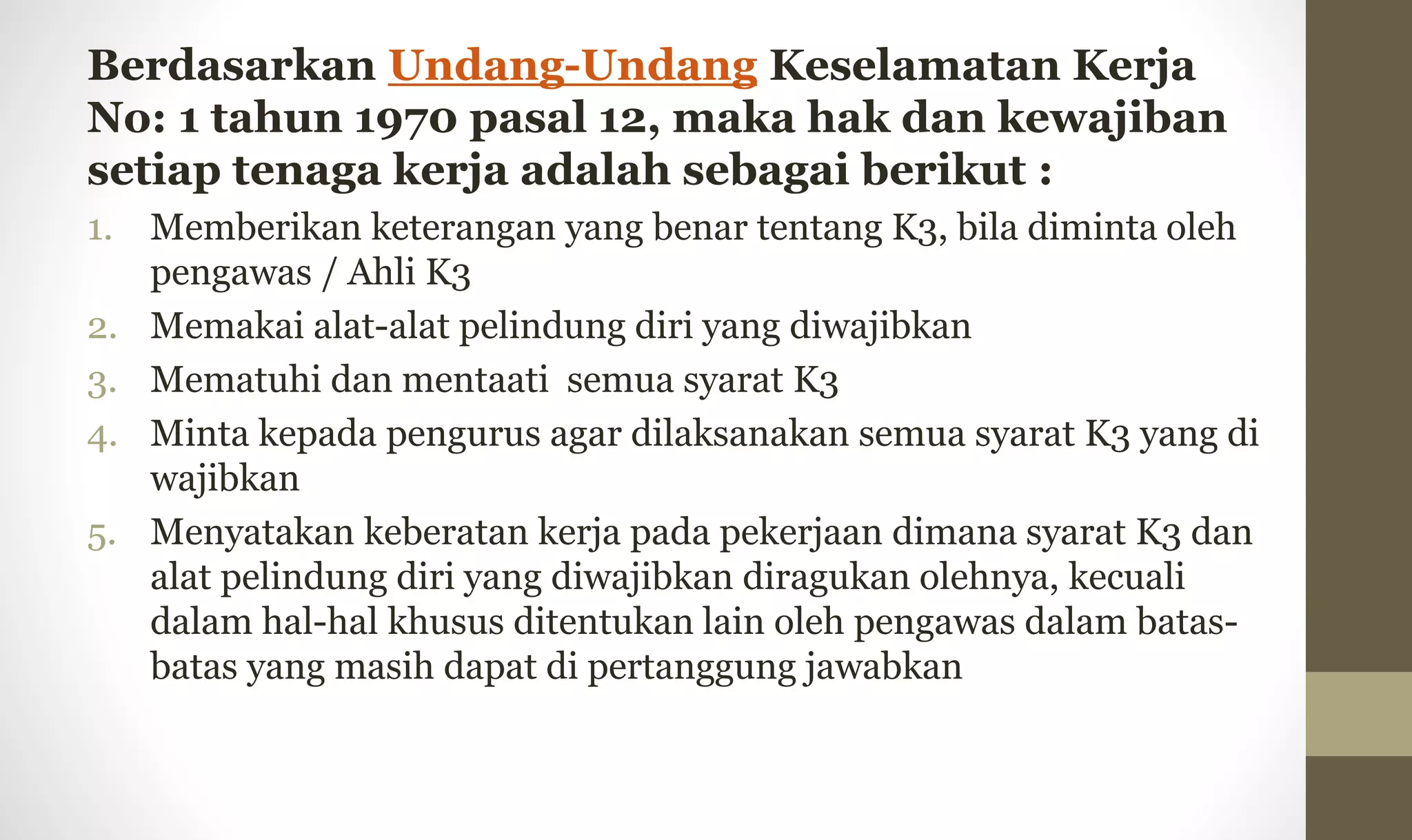 Berdasarkan Undang-Undang Keselamatan Kerja
No: 1 tahun 1970 pasal 12, maka hak dan kewajiban
setiap tenaga kerja adalah sebagai berikut :
1. Memberikan keterangan yang benar tentang K3, bila diminta oleh
pengawas / Ahli K3
2. Memakai alat-alat pelindung diri yang diwajibkan
3. Mematuhi dan mentaati semua syarat K3
4. Minta kepada pengurus agar dilaksanakan semua syarat K3 yang di
wajibkan
5. Menyatakan keberatan kerja pada pekerjaan dimana syarat K3 dan
alat pelindung diri yang diwajibkan diragukan olehnya, kecuali
dalam hal-hal khusus ditentukan lain oleh pengawas dalam batas-
batas yang masih dapat di pertanggung jawabkan
 