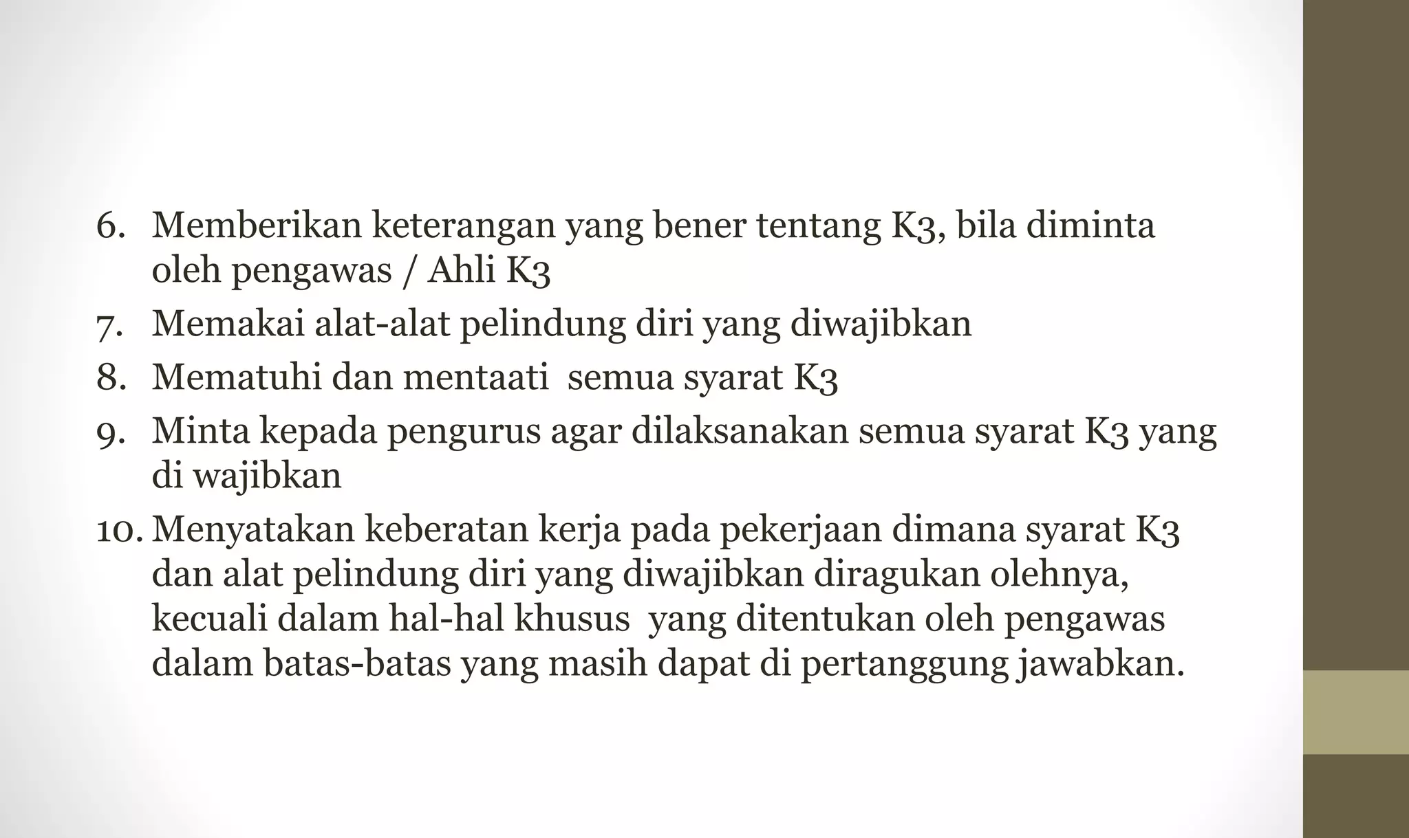 6. Memberikan keterangan yang bener tentang K3, bila diminta
oleh pengawas / Ahli K3
7. Memakai alat-alat pelindung diri yang diwajibkan
8. Mematuhi dan mentaati semua syarat K3
9. Minta kepada pengurus agar dilaksanakan semua syarat K3 yang
di wajibkan
10. Menyatakan keberatan kerja pada pekerjaan dimana syarat K3
dan alat pelindung diri yang diwajibkan diragukan olehnya,
kecuali dalam hal-hal khusus yang ditentukan oleh pengawas
dalam batas-batas yang masih dapat di pertanggung jawabkan.
 