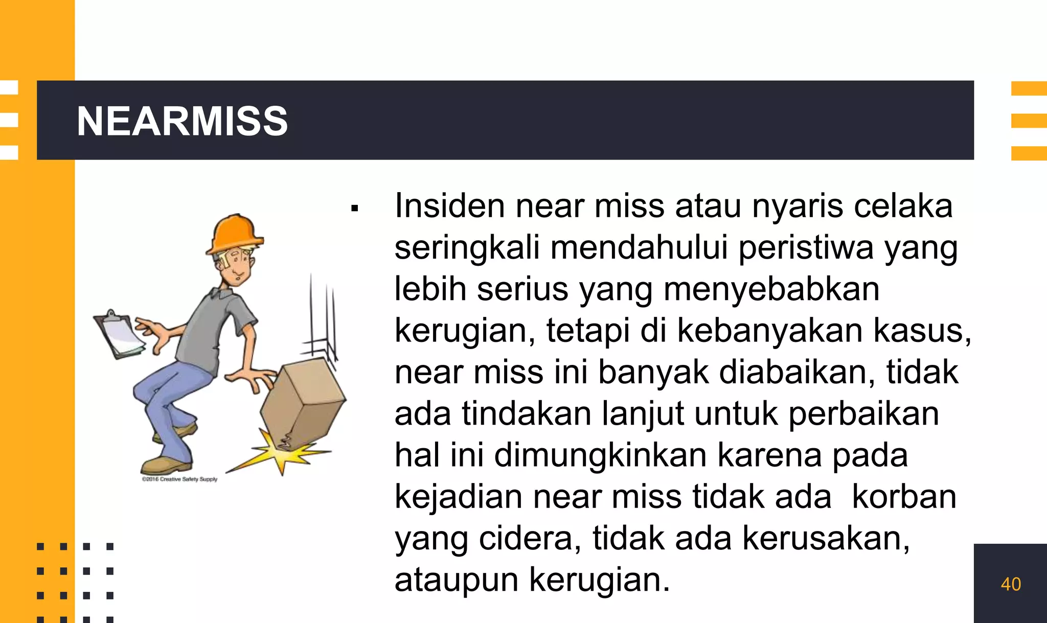 NEARMISS
▪ Insiden near miss atau nyaris celaka
seringkali mendahului peristiwa yang
lebih serius yang menyebabkan
kerugian, tetapi di kebanyakan kasus,
near miss ini banyak diabaikan, tidak
ada tindakan lanjut untuk perbaikan
hal ini dimungkinkan karena pada
kejadian near miss tidak ada korban
yang cidera, tidak ada kerusakan,
ataupun kerugian. 40
 