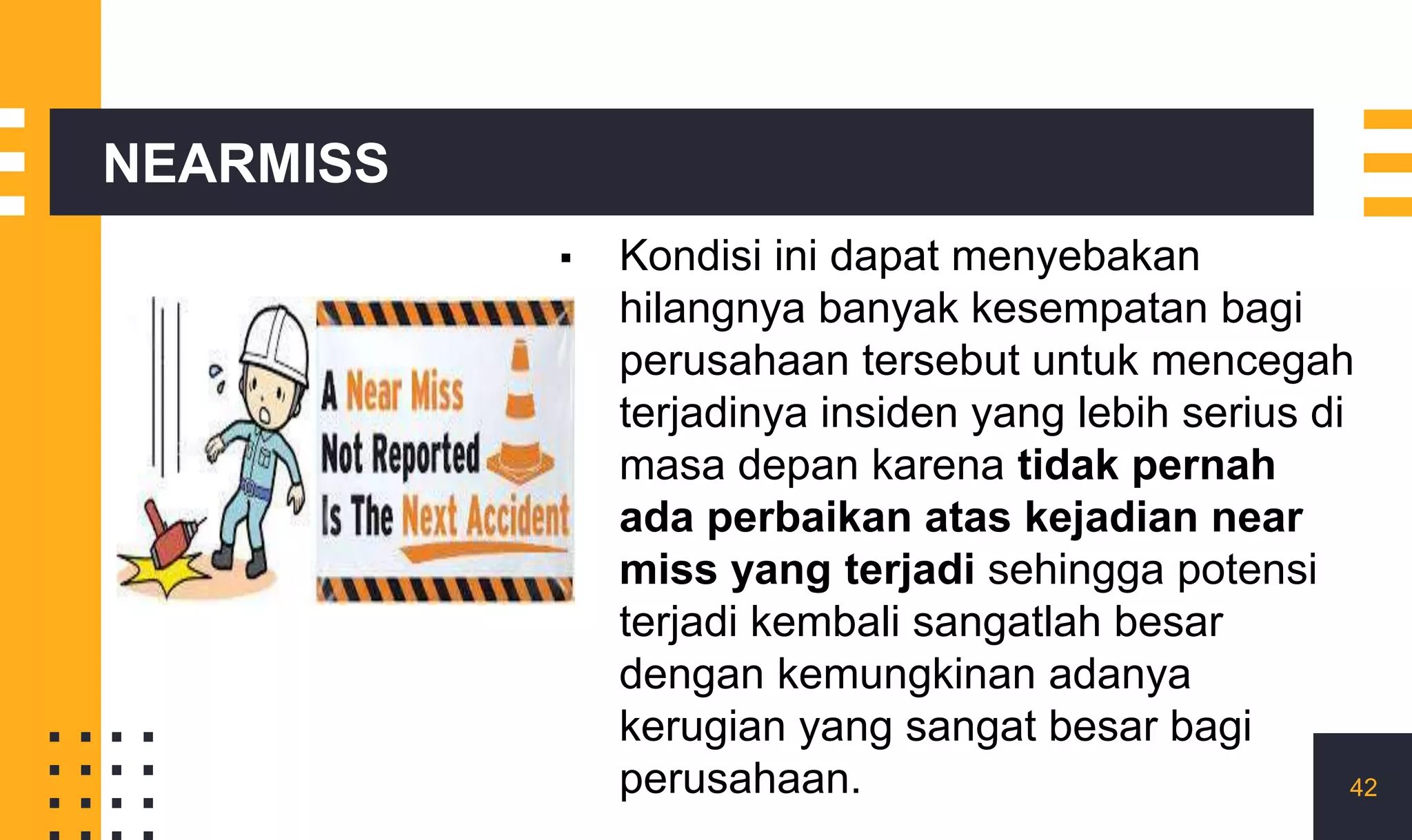NEARMISS
▪ Kondisi ini dapat menyebakan
hilangnya banyak kesempatan bagi
perusahaan tersebut untuk mencegah
terjadinya insiden yang lebih serius di
masa depan karena tidak pernah
ada perbaikan atas kejadian near
miss yang terjadi sehingga potensi
terjadi kembali sangatlah besar
dengan kemungkinan adanya
kerugian yang sangat besar bagi
perusahaan. 42
 