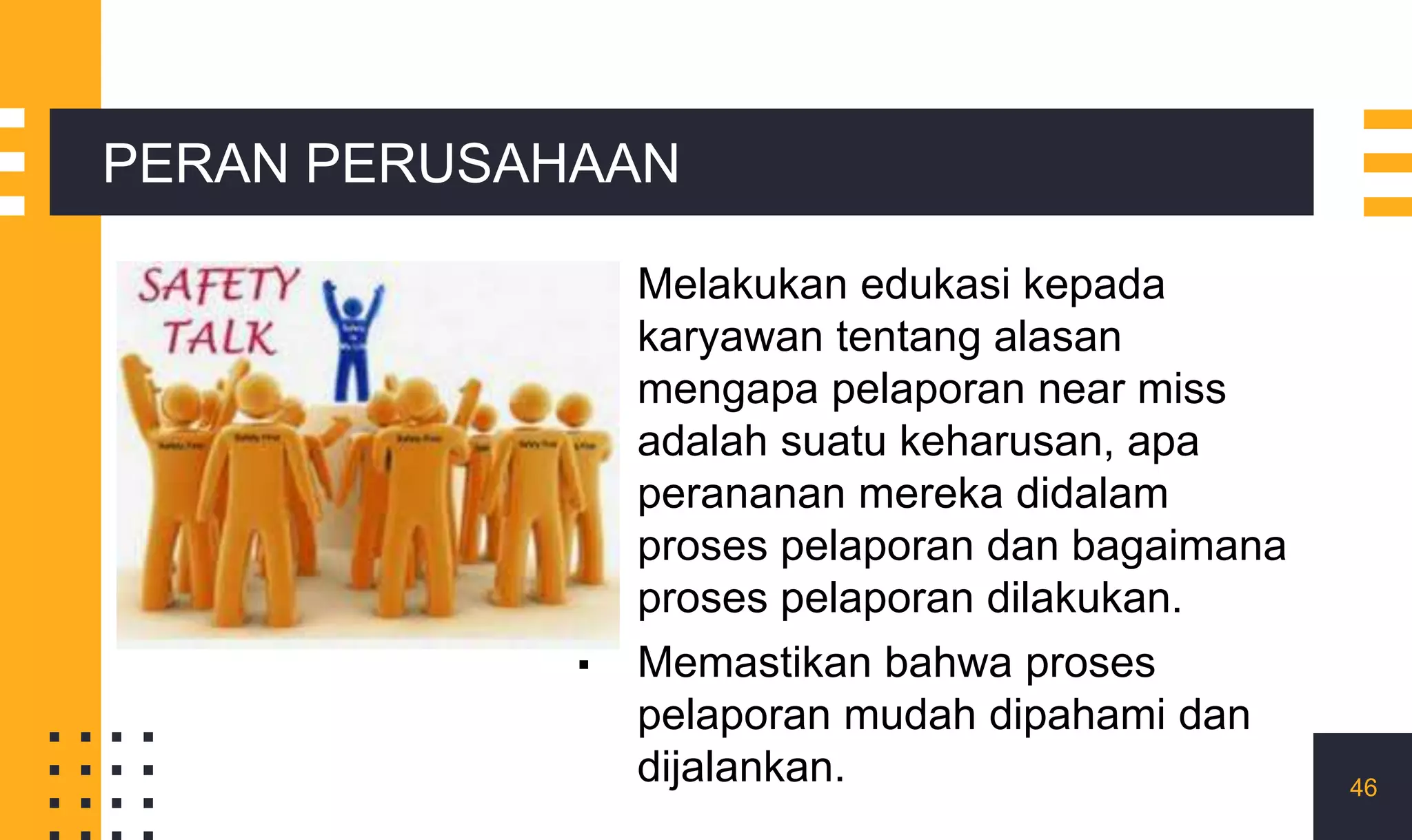 ▪ Melakukan edukasi kepada
karyawan tentang alasan
mengapa pelaporan near miss
adalah suatu keharusan, apa
perananan mereka didalam
proses pelaporan dan bagaimana
proses pelaporan dilakukan.
▪ Memastikan bahwa proses
pelaporan mudah dipahami dan
dijalankan. 46
PERAN PERUSAHAAN
 