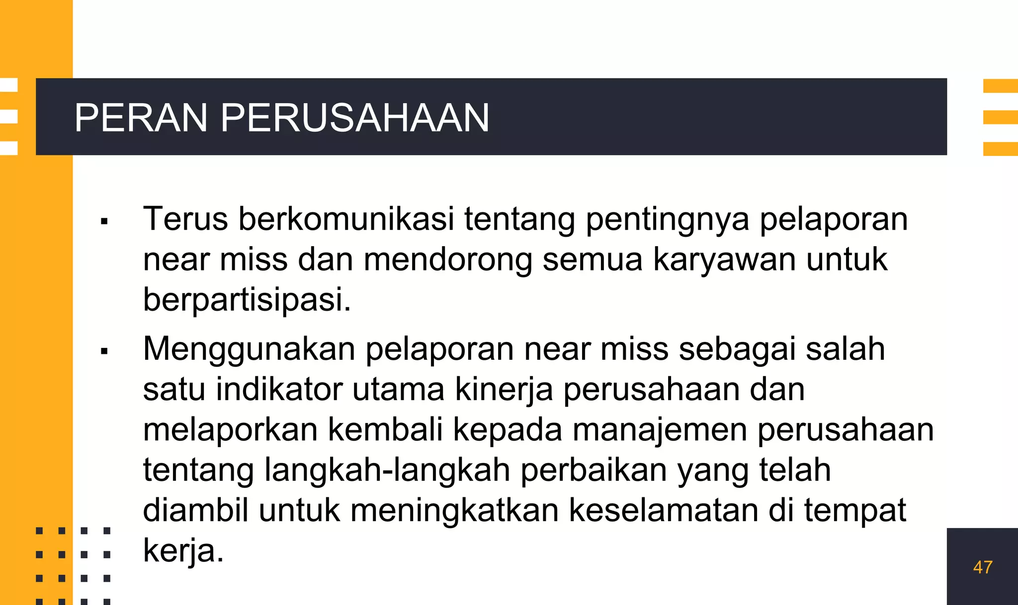 ▪ Terus berkomunikasi tentang pentingnya pelaporan
near miss dan mendorong semua karyawan untuk
berpartisipasi.
▪ Menggunakan pelaporan near miss sebagai salah
satu indikator utama kinerja perusahaan dan
melaporkan kembali kepada manajemen perusahaan
tentang langkah-langkah perbaikan yang telah
diambil untuk meningkatkan keselamatan di tempat
kerja. 47
PERAN PERUSAHAAN
 