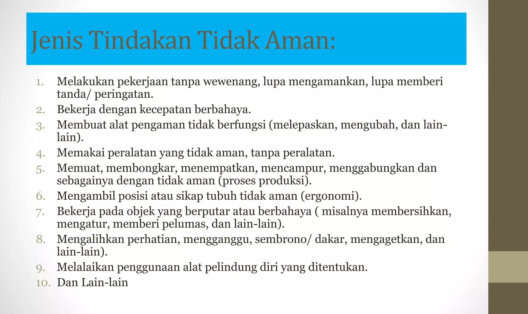 Jenis Tindakan Tidak Aman:
1. Melakukan pekerjaan tanpa wewenang, lupa mengamankan, lupa memberi
tanda/ peringatan.
2. Bekerja dengan kecepatan berbahaya.
3. Membuat alat pengaman tidak berfungsi (melepaskan, mengubah, dan lain-
lain).
4. Memakai peralatan yang tidak aman, tanpa peralatan.
5. Memuat, membongkar, menempatkan, mencampur, menggabungkan dan
sebagainya dengan tidak aman (proses produksi).
6. Mengambil posisi atau sikap tubuh tidak aman (ergonomi).
7. Bekerja pada objek yang berputar atau berbahaya ( misalnya membersihkan,
mengatur, memberi pelumas, dan lain-lain).
8. Mengalihkan perhatian, mengganggu, sembrono/ dakar, mengagetkan, dan
lain-lain).
9. Melalaikan penggunaan alat pelindung diri yang ditentukan.
10. Dan Lain-lain
 