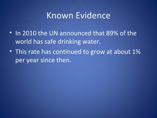 Known Evidence
• In 2010 the UN announced that 89% of the
  world has safe drinking water.
• This rate has continued to grow at about 1%
  per year since then.
 