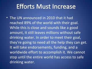 • The UN announced in 2010 that it had
  reached 89% of the world with their goal.
  While this is close and sounds like a good
  amount, it still leaves millions without safe
  drinking water. In order to meet their goal,
  they’re going to need all the help they can get.
  It will take endorsements, funding, and a
  worldwide effort to accomplish it. We cannot
  stop until the entire world has access to safe
  drinking water.
 