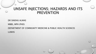 UNSAFE INJECTIONS; HAZARDS AND ITS
PREVENTION
DR SINDHU ALMAS
MBBS, MPH (PHD)
DEPARTMENT OF COMMUNITY MEDICINE & PUBLIC HEALTH SCIENCES
LUMHS
 