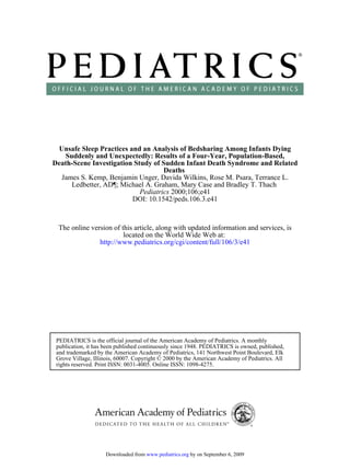 Unsafe Sleep Practices and an Analysis of Bedsharing Among Infants Dying
    Suddenly and Unexpectedly: Results of a Four-Year, Population-Based,
Death-Scene Investigation Study of Sudden Infant Death Syndrome and Related
                                    Deaths
  James S. Kemp, Benjamin Unger, Davida Wilkins, Rose M. Psara, Terrance L.
      Ledbetter, AD¶; Michael A. Graham, Mary Case and Bradley T. Thach
                            Pediatrics 2000;106;e41
                         DOI: 10.1542/peds.106.3.e41



 The online version of this article, along with updated information and services, is
                        located on the World Wide Web at:
               http://www.pediatrics.org/cgi/content/full/106/3/e41




 PEDIATRICS is the official journal of the American Academy of Pediatrics. A monthly
 publication, it has been published continuously since 1948. PEDIATRICS is owned, published,
 and trademarked by the American Academy of Pediatrics, 141 Northwest Point Boulevard, Elk
 Grove Village, Illinois, 60007. Copyright © 2000 by the American Academy of Pediatrics. All
 rights reserved. Print ISSN: 0031-4005. Online ISSN: 1098-4275.




                    Downloaded from www.pediatrics.org by on September 6, 2009
 