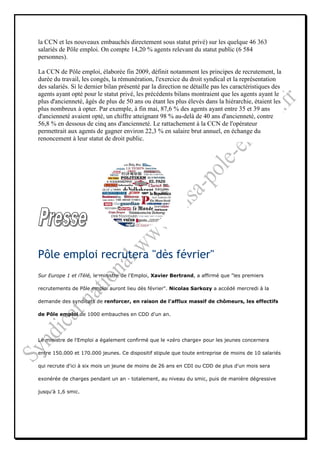 la CCN et les nouveaux embauchés directement sous statut privé) sur les quelque 46 363
salariés de Pôle emploi. On compte 14,20 % agents relevant du statut public (6 584
personnes).

La CCN de Pôle emploi, élaborée fin 2009, définit notamment les principes de recrutement, la
durée du travail, les congés, la rémunération, l'exercice du droit syndical et la représentation
des salariés. Si le dernier bilan présenté par la direction ne détaille pas les caractéristiques des
agents ayant opté pour le statut privé, les précédents bilans montraient que les agents ayant le
plus d'ancienneté, âgés de plus de 50 ans ou étant les plus élevés dans la hiérarchie, étaient les
plus nombreux à opter. Par exemple, à fin mai, 87,6 % des agents ayant entre 35 et 39 ans
d'ancienneté avaient opté, un chiffre atteignant 98 % au-delà de 40 ans d'ancienneté, contre
56,8 % en dessous de cinq ans d'ancienneté. Le rattachement à la CCN de l'opérateur
permettrait aux agents de gagner environ 22,3 % en salaire brut annuel, en échange du
renoncement à leur statut de droit public.




Pôle emploi recrutera "dès février"
Sur Europe 1 et iTélé, le ministre de l'Emploi, Xavier Bertrand, a affirmé que "les premiers

recrutements de Pôle emploi auront lieu dès février". Nicolas Sarkozy a accédé mercredi à la

demande des syndicats de renforcer, en raison de l'afflux massif de chômeurs, les effectifs

de Pôle emploi de 1000 embauches en CDD d'un an.




Le ministre de l'Emploi a également confirmé que le «zéro charge» pour les jeunes concernera

entre 150.000 et 170.000 jeunes. Ce dispositif stipule que toute entreprise de moins de 10 salariés

qui recrute d'ici à six mois un jeune de moins de 26 ans en CDI ou CDD de plus d'un mois sera

exonérée de charges pendant un an - totalement, au niveau du smic, puis de manière dégressive

jusqu'à 1,6 smic.
 
