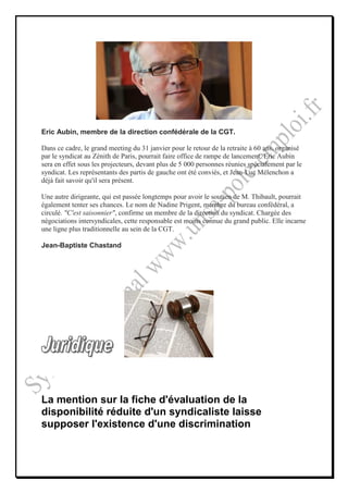 Eric Aubin, membre de la direction confédérale de la CGT.

Dans ce cadre, le grand meeting du 31 janvier pour le retour de la retraite à 60 ans, organisé
par le syndicat au Zénith de Paris, pourrait faire office de rampe de lancement. Eric Aubin
sera en effet sous les projecteurs, devant plus de 5 000 personnes réunies spécialement par le
syndicat. Les représentants des partis de gauche ont été conviés, et Jean-Luc Mélenchon a
déjà fait savoir qu'il sera présent.

Une autre dirigeante, qui est passée longtemps pour avoir le soutien de M. Thibault, pourrait
également tenter ses chances. Le nom de Nadine Prigent, membre du bureau confédéral, a
circulé. "C'est saisonnier", confirme un membre de la direction du syndicat. Chargée des
négociations intersyndicales, cette responsable est moins connue du grand public. Elle incarne
une ligne plus traditionnelle au sein de la CGT.

Jean-Baptiste Chastand




La mention sur la fiche d'évaluation de la
disponibilité réduite d'un syndicaliste laisse
supposer l'existence d'une discrimination
 
