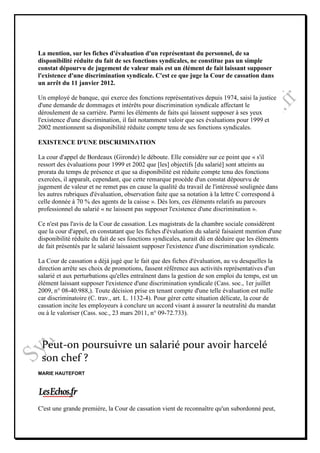 La mention, sur les fiches d'évaluation d'un représentant du personnel, de sa
disponibilité réduite du fait de ses fonctions syndicales, ne constitue pas un simple
constat dépourvu de jugement de valeur mais est un élément de fait laissant supposer
l'existence d'une discrimination syndicale. C'est ce que juge la Cour de cassation dans
un arrêt du 11 janvier 2012.

Un employé de banque, qui exerce des fonctions représentatives depuis 1974, saisi la justice
d'une demande de dommages et intérêts pour discrimination syndicale affectant le
déroulement de sa carrière. Parmi les éléments de faits qui laissent supposer à ses yeux
l'existence d'une discrimination, il fait notamment valoir que ses évaluations pour 1999 et
2002 mentionnent sa disponibilité réduite compte tenu de ses fonctions syndicales.

EXISTENCE D'UNE DISCRIMINATION

La cour d'appel de Bordeaux (Gironde) le déboute. Elle considère sur ce point que « s'il
ressort des évaluations pour 1999 et 2002 que [les] objectifs [du salarié] sont atteints au
prorata du temps de présence et que sa disponibilité est réduite compte tenu des fonctions
exercées, il apparaît, cependant, que cette remarque procède d'un constat dépourvu de
jugement de valeur et ne remet pas en cause la qualité du travail de l'intéressé soulignée dans
les autres rubriques d'évaluation, observation faite que sa notation à la lettre C correspond à
celle donnée à 70 % des agents de la caisse ». Dès lors, ces éléments relatifs au parcours
professionnel du salarié « ne laissent pas supposer l'existence d'une discrimination ».

Ce n'est pas l'avis de la Cour de cassation. Les magistrats de la chambre sociale considèrent
que la cour d'appel, en constatant que les fiches d'évaluation du salarié faisaient mention d'une
disponibilité réduite du fait de ses fonctions syndicales, aurait dû en déduire que les éléments
de fait présentés par le salarié laissaient supposer l'existence d'une discrimination syndicale.

La Cour de cassation a déjà jugé que le fait que des fiches d'évaluation, au vu desquelles la
direction arrête ses choix de promotions, fassent référence aux activités représentatives d'un
salarié et aux perturbations qu'elles entraînent dans la gestion de son emploi du temps, est un
élément laissant supposer l'existence d'une discrimination syndicale (Cass. soc., 1er juillet
2009, n° 08-40.988,). Toute décision prise en tenant compte d'une telle évaluation est nulle
car discriminatoire (C. trav., art. L. 1132-4). Pour gérer cette situation délicate, la cour de
cassation incite les employeurs à conclure un accord visant à assurer la neutralité du mandat
ou à le valoriser (Cass. soc., 23 mars 2011, n° 09-72.733).




 Peut-on poursuivre un salarié pour avoir harcelé
 son chef ?
MARIE HAUTEFORT




C'est une grande première, la Cour de cassation vient de reconnaître qu'un subordonné peut,
 