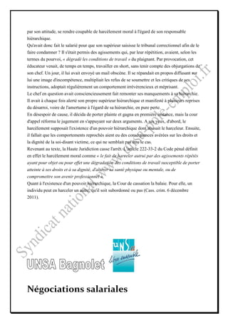par son attitude, se rendre coupable de harcèlement moral à l'égard de son responsable
hiérarchique.
Qu'avait donc fait le salarié pour que son supérieur saisisse le tribunal correctionnel afin de le
faire condamner ? Il s'était permis des agissements qui, par leur répétition, avaient, selon les
termes du pourvoi, « dégradé les conditions de travail » du plaignant. Par provocation, cet
éducateur venait, de temps en temps, travailler en short, sans tenir compte des objurgations de
son chef. Un jour, il lui avait envoyé un mail obscène. Il se répandait en propos diffusant sur
lui une image d'incompétence, multipliait les refus de se soumettre et les critiques de ses
instructions, adoptait régulièrement un comportement irrévérencieux et méprisant.
Le chef en question avait consciencieusement fait remonter ses manquements à sa hiérarchie.
Il avait à chaque fois alerté son propre supérieur hiérarchique et manifesté à plusieurs reprises
du désarroi, voire de l'amertume à l'égard de sa hiérarchie, en pure perte.
En désespoir de cause, il décida de porter plainte et gagna en première instance, mais la cour
d'appel réforma le jugement en s'appuyant sur deux arguments. A ses yeux, d'abord, le
harcèlement supposait l'existence d'un pouvoir hiérarchique dont abusait le harceleur. Ensuite,
il fallait que les comportements reprochés aient eu des conséquences avérées sur les droits et
la dignité de la soi-disant victime, ce qui ne semblait pas être le cas.
Revenant au texte, la Haute Juridiction casse l'arrêt. L'article 222-33-2 du Code pénal définit
en effet le harcèlement moral comme « le fait de harceler autrui par des agissements répétés
ayant pour objet ou pour effet une dégradation des conditions de travail susceptible de porter
atteinte à ses droits et à sa dignité, d'altérer sa santé physique ou mentale, ou de
compromettre son avenir professionnel ».
Quant à l'existence d'un pouvoir hiérarchique, la Cour de cassation la balaie. Pour elle, un
individu peut en harceler un autre, qu'il soit subordonné ou pas (Cass. crim. 6 décembre
2011).




Négociations salariales
 