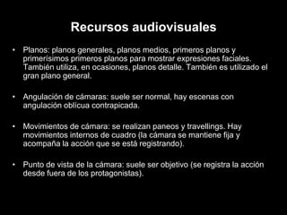 Recursos audiovisuales
• Planos: planos generales, planos medios, primeros planos y
  primerísimos primeros planos para mostrar expresiones faciales.
  También utiliza, en ocasiones, planos detalle. También es utilizado el
  gran plano general.

• Angulación de cámaras: suele ser normal, hay escenas con
  angulación oblícua contrapicada.

• Movimientos de cámara: se realizan paneos y travellings. Hay
  movimientos internos de cuadro (la cámara se mantiene fija y
  acompaña la acción que se está registrando).

• Punto de vista de la cámara: suele ser objetivo (se registra la acción
  desde fuera de los protagonistas).
 