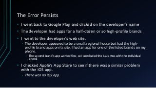 The Error Persists
• I went back to Google Play, and clicked on the developer’s name
• The developer had apps for a half-dozen or so high-profile brands
• I went to the developer’s web site.
• The developer appeared to be a small, regional house but had the high-
profile brand apps on its site. I had an app for one of the listed brands on my
phone.
• The second brand’s app worked fine, so I concluded the issue was with the individual
brand.
• I checked Apple’s App Store to see if there was a similar problem
with the iOS app.
• There was no iOS app.
 