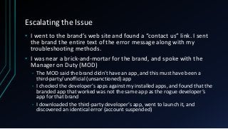 Escalating the Issue
• I went to the brand’s web site and found a “contact us” link. I sent
the brand the entire text of the error message along with my
troubleshooting methods.
• I was near a brick-and-mortar for the brand, and spoke with the
Manager on Duty (MOD)
• The MOD said the brand didn’t have an app, and this must have been a
third-party/unofficial (unsanctioned) app
• I checked the developer’s apps against my installed apps, and found that the
branded app that worked was not the same app as the rogue developer’s
app for that brand
• I downloaded the third-party developer’s app, went to launch it, and
discovered an identical error (account suspended)
 