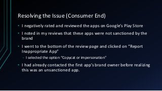 Resolving the Issue (Consumer End)
• I negatively rated and reviewed the apps on Google’s Play Store
• I noted in my reviews that these apps were not sanctioned by the
brand
• I went to the bottom of the review page and clicked on “Report
Inappropriate App”
• I selected the option “Copycat or impersonation”
• I had already contacted the first app’s brand owner before realizing
this was an unsanctioned app.
 