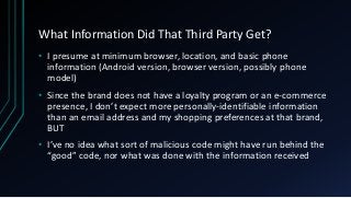 What Information Did That Third Party Get?
• I presume at minimum browser, location, and basic phone
information (Android version, browser version, possibly phone
model)
• Since the brand does not have a loyalty program or an e-commerce
presence, I don’t expect more personally-identifiable information
than an email address and my shopping preferences at that brand,
BUT
• I’ve no idea what sort of malicious code might have run behind the
“good” code, nor what was done with the information received
 