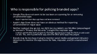 Who is responsible for policing branded apps?
• Google Play does not seem to be too keen on scanning for or removing
unsanctioned apps
• Apps I reported two days ago have not been removed
• Apple’s App Store does not have an obvious method for reporting
unsanctioned or rogue apps
• Neither Lookout (my go-to), nor AVG (on my tablet), nor McAfee (prepackaged
as Verizon’s “Privacy and Security”) caught this imposter app
• Lookout and McAfee both pinged my Flashlight app because it kept the flash on and could
run ads. This, and my pedometer app, were the ONLY ad-ful apps they pinged.
• Brands may be too busy trying to monitor social media and general intrusion
detection to monitor the app stores for fake, imposter, and/or unsanctioned
apps
 