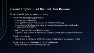 Caveat Emptor – Let the End User Beware
Before installing any app on your device
• Check the developer/app owner
• Is it correct for the brand?
• If you go to the brand’s web site, will you find links for the app?
• If you go to the developer’s web site, will you find it appropriate for the brand’s
recognizability and profile?
• Check for cross-platform development
• In general, apps are first developed for iOS (iPhone, iPad), then only later for Android
• Check the reviews
• Poor reviews or no reviews at all may indicate a rogue app or an unsupported app
• Report any app misbehavior to the brand owner
• They may not be aware of the imposter app
 