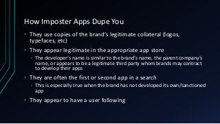 How Imposter Apps Dupe You
• They use copies of the brand’s legitimate collateral (logos,
typefaces, etc)
• They appear legitimate in the appropriate app store
• The developer’s name is similar to the brand’s name, the parent company’s
name, or appears to be a legitimate third party whom brands may contract
to develop their apps
• They are often the first or second app in a search
• This is especially true when the brand has not developed its own/sanctioned
app
• They appear to have a user following
 