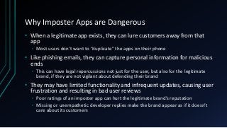 Why Imposter Apps are Dangerous
• When a legitimate app exists, they can lure customers away from that
app
• Most users don’t want to “duplicate” the apps on their phone
• Like phishing emails, they can capture personal information for malicious
ends
• This can have legal repercussions not just for the user, but also for the legitimate
brand, if they are not vigilant about defending their brand
• They may have limited functionality and infrequent updates, causing user
frustration and resulting in bad user reviews
• Poor ratings of an imposter app can hurt the legitimate brand’s reputation
• Missing or unempathetic developer replies make the brand appear as if it doesn’t
care about its customers
 