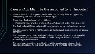 Clues an App Might Be Unsanctioned (or an Imposter)
• There is no link to the app on the brand’s site (usually from an App Store,
Google Play, Amazon, or Windows Store logo)
• There is an Android app, but no iOS app
• It’s easier for many brands to create an iPhone/iPad app first, and an Android app later
• The Android and iOS apps have different names, icons, or developer names
• The developer’s name is not the same as the known brand or its known parent
company
• The developer may have developed a large number of apps for high profile
brands, but a further search shows it to be a very small firm not likely to
acquire high-profile clients
• The developer mentions specifically that the app is unsanctioned, but
developed because he is a fan of the brand and wants to help other fans
 