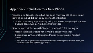 App Check: Transition to a New Phone
• Verizon and Google copied all the apps from my old phone to my
new phone, but did not copy over authentication
• I had to open many apps manually to log into almost everything that wasn’t
a Google app, an Amazon app, or a Microsoft app
• Several apps either wouldn’t open or wouldn’t let me log in
• Most of these had a “could not connect to server” type error.
• One app had an “Account Suspended” error message across its splash
screen.
• The error message included the Internet Presence Provider, the developer name, the
account’s username, and the app’s name
 