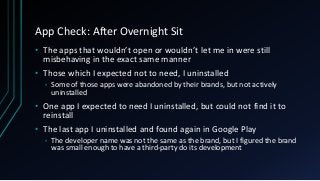App Check: After Overnight Sit
• The apps that wouldn’t open or wouldn’t let me in were still
misbehaving in the exact same manner
• Those which I expected not to need, I uninstalled
• Some of those apps were abandoned by their brands, but not actively
uninstalled
• One app I expected to need I uninstalled, but could not find it to
reinstall
• The last app I uninstalled and found again in Google Play
• The developer name was not the same as the brand, but I figured the brand
was small enough to have a third-party do its development
 