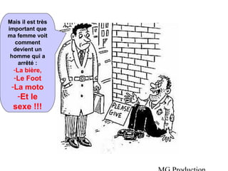 MG Production 
Mais il est très 
important que 
ma femme voit 
comment 
devient un 
homme qui a 
arrêté : 
-La bière, 
-Le Foot 
-La moto 
-Et le 
sexe !!! 
