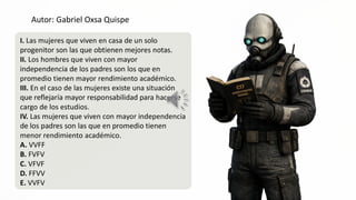 Autor: Gabriel Oxsa Quispe
I. Las mujeres que viven en casa de un solo
progenitor son las que obtienen mejores notas.
Ill. Los hombres que viven con mayor
independencia de los padres son los que en
promedio tienen mayor rendimiento académico.
III. En el caso de las mujeres existe una situación
que reflejaría mayor responsabilidad para hacefs:2
cargo de los estudios. AS
IV. Las mujeres que viven con mayor independencia
de los padres son las que en promedio tienen
menor rendimiento académico.
A. VVFF
B. FVFV
C. VFVF
D. FFVV
E. VVFV
e
NN
 