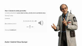 Paso 1. Calcular la media (promedio)
La media es simplemente sumar todos los datos y dividir entre la cantidad de datos.
Tenemos 5 datos.
sumamos;
2+3+6+8+11
=50
Ahora dividimos entre 5: a >
AS
Entonces, la media es 6.
Autor: Gabriel Oxsa Quispe
MA | A pá
 