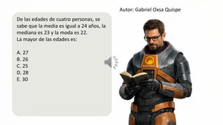 Autor: Gabriel Oxsa Quispe
De las edades de cuatro personas, se
sabe que la media es igual a 24 años, la
mediana es 23 y la moda es 22.
La mayor de las edades es:
A. 27
B. 26
C.25 As
D. 28
E. 30
 