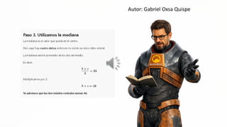 Autor: Gabriel Oxsa Quispe
Paso 3. Utilizamos la mediana
La mediana es el valor que queda en el centro,
Pero aquí hay cuatro datos, entonces no existe un Único dato central,
La mediana será el promedio de los dos del medio.
Es decir, SS a
"Q -
Nx
bite
= 23
2
Multiplicamos por e:
b+eo= d6
Ya sabemos que las dos edades centrales suman 46.
 