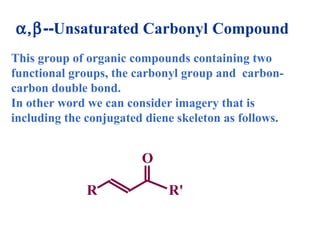 This group of organic compounds containing two
functional groups, the carbonyl group and carbon-
carbon double bond.
In other word we can consider imagery that is
including the conjugated diene skeleton as follows.
α,β--Unsaturated Carbonyl Compound
O
R R'
 