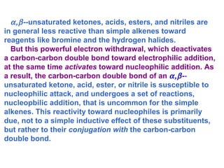  -­ unsaturated ketones, acids, esters, and nitriles are in general less reactive than simple alkenes toward reagents like bromine and the hydrogen halides. But this powerful electron withdrawal, which deactivates a carbon-carbon double bond toward electrophilic addition, at the same time  activates  toward nucleophilic addition. As a result, the carbon-carbon double bond of an   - ­ unsaturated ketone, acid, ester, or nitrile is susceptible to nucleophilic attack, and undergoes a set of reactions, nucleopbilic addition, that is uncommon for the simple alkenes. This reactivity toward nucleophiles is primarily due, not to a simple inductive effect of these substituents, but rather to their  conjugation with  the carbon-carbon double bond. 