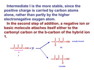 Intermediate I is the more stable, since the positive charge is carried by carbon atoms alone, rather than partly by the higher electronegative oxygen atom. In the second step of addition, a negative ion or basic molecule attaches itself either to the carbonyl carbon or the b-carbon of the hybrid ion 1. 