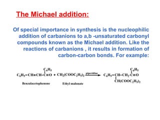 The Michael addition: Of special importance in synthesis is the nucleophilic addition of carbanions to a,b -unsaturated carbonyl compounds known as the Michael addition. Like the reactions of carbanions , it results in formation of carbon-carbon bonds. For example: 