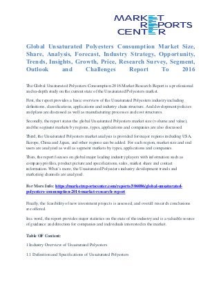 Global Unsaturated Polyesters Consumption Market Size,
Share, Analysis, Forecast, Industry Strategy, Opportunity,
Trends, Insights, Growth, Price, Research Survey, Segment,
Outlook and Challenges Report To 2016
The Global Unsaturated Polyesters Consumption 2016 Market Research Report is a professional
and in-depth study on the current state of the Unsaturated Polyesters market.
First, the report provides a basic overview of the Unsaturated Polyesters industry including
definitions, classifications, applications and industry chain structure. And development policies
and plans are discussed as well as manufacturing processes and cost structures.
Secondly, the report states the global Unsaturated Polyesters market size (volume and value),
and the segment markets by regions, types, applications and companies are also discussed.
Third, the Unsaturated Polyesters market analysis is provided for major regions including USA,
Europe, China and Japan, and other regions can be added. For each region, market size and end
users are analyzed as well as segment markets by types, applications and companies.
Then, the report focuses on global major leading industry players with information such as
company profiles, product picture and specifications, sales, market share and contact
information. What’s more, the Unsaturated Polyesters industry development trends and
marketing channels are analyzed.
For More Info: https://marketreportscenter.com/reports/306086/global-unsaturated-
polyesters-consumption-2016-market-research-report
Finally, the feasibility of new investment projects is assessed, and overall research conclusions
are offered.
In a word, the report provides major statistics on the state of the industry and is a valuable source
of guidance and direction for companies and individuals interested in the market.
Table OF Content:
1 Industry Overview of Unsaturated Polyesters
1.1 Definition and Specifications of Unsaturated Polyesters
 