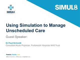 Using Simulation to Manage
Unscheduled Care
Guest Speaker:
Dr Paul Schmidt
Consultant Acute Physician, Portsmouth Hospitals NHS Trust
Powerful. Flexible. Fast.
SIMUL8 Corporation | SIMUL8.com | info@SIMUL8.com
 