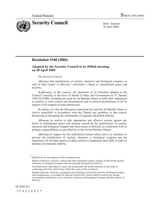 United Nations S/RES/1540 (2004)
Security Council Distr.: General
28 April 2004
04-32843 (E)
*0432843*
Resolution 1540 (2004)
Adopted by the Security Council at its 4956th meeting,
on 28 April 2004
The Security Council,
Affirming that proliferation of nuclear, chemical and biological weapons, as
well as their means of delivery,* constitutes a threat to international peace and
security,
Reaffirming, in this context, the Statement of its President adopted at the
Council’s meeting at the level of Heads of State and Government on 31 January
1992 (S/23500), including the need for all Member States to fulfil their obligations
in relation to arms control and disarmament and to prevent proliferation in all its
aspects of all weapons of mass destruction,
Recalling also that the Statement underlined the need for all Member States to
resolve peacefully in accordance with the Charter any problems in that context
threatening or disrupting the maintenance of regional and global stability,
Affirming its resolve to take appropriate and effective actions against any
threat to international peace and security caused by the proliferation of nuclear,
chemical and biological weapons and their means of delivery, in conformity with its
primary responsibilities, as provided for in the United Nations Charter,
Affirming its support for the multilateral treaties whose aim is to eliminate or
prevent the proliferation of nuclear, chemical or biological weapons and the
importance for all States parties to these treaties to implement them fully in order to
promote international stability,
* Definitions for the purpose of this resolution only:
Means of delivery: missiles, rockets and other unmanned systems capable of delivering nuclear,
chemical, or biological weapons, that are specially designed for such use.
Non-State actor: individual or entity, not acting under the lawful authority of any State in
conducting activities which come within the scope of this resolution.
Related materials: materials, equipment and technology covered by relevant multilateral treaties
and arrangements, or included on national control lists, which could be used for the design,
development, production or use of nuclear, chemical and biological weapons and their means of
delivery.
 