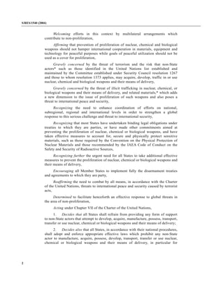 2
S/RES/1540 (2004)
Welcoming efforts in this context by multilateral arrangements which
contribute to non-proliferation,
Affirming that prevention of proliferation of nuclear, chemical and biological
weapons should not hamper international cooperation in materials, equipment and
technology for peaceful purposes while goals of peaceful utilization should not be
used as a cover for proliferation,
Gravely concerned by the threat of terrorism and the risk that non-State
actors* such as those identified in the United Nations list established and
maintained by the Committee established under Security Council resolution 1267
and those to whom resolution 1373 applies, may acquire, develop, traffic in or use
nuclear, chemical and biological weapons and their means of delivery,
Gravely concerned by the threat of illicit trafficking in nuclear, chemical, or
biological weapons and their means of delivery, and related materials,* which adds
a new dimension to the issue of proliferation of such weapons and also poses a
threat to international peace and security,
Recognizing the need to enhance coordination of efforts on national,
subregional, regional and international levels in order to strengthen a global
response to this serious challenge and threat to international security,
Recognizing that most States have undertaken binding legal obligations under
treaties to which they are parties, or have made other commitments aimed at
preventing the proliferation of nuclear, chemical or biological weapons, and have
taken effective measures to account for, secure and physically protect sensitive
materials, such as those required by the Convention on the Physical Protection of
Nuclear Materials and those recommended by the IAEA Code of Conduct on the
Safety and Security of Radioactive Sources,
Recognizing further the urgent need for all States to take additional effective
measures to prevent the proliferation of nuclear, chemical or biological weapons and
their means of delivery,
Encouraging all Member States to implement fully the disarmament treaties
and agreements to which they are party,
Reaffirming the need to combat by all means, in accordance with the Charter
of the United Nations, threats to international peace and security caused by terrorist
acts,
Determined to facilitate henceforth an effective response to global threats in
the area of non-proliferation,
Acting under Chapter VII of the Charter of the United Nations,
1. Decides that all States shall refrain from providing any form of support
to non-State actors that attempt to develop, acquire, manufacture, possess, transport,
transfer or use nuclear, chemical or biological weapons and their means of delivery;
2. Decides also that all States, in accordance with their national procedures,
shall adopt and enforce appropriate effective laws which prohibit any non-State
actor to manufacture, acquire, possess, develop, transport, transfer or use nuclear,
chemical or biological weapons and their means of delivery, in particular for
 